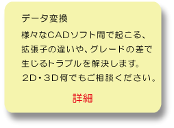 データ変換：様々なCADソフト間で起こる、拡張子の違いや、グレードの差で生じるトラブルを解消します。2D・3D何でもご相談ください。